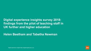 Digital experience insights survey 2018:
findings from the pilot of teaching staff in
UK further and higher education
Helen Beetham and Tabetha Newman
Digital experience insights https://digitalinsights.jisc.ac.uk
 
