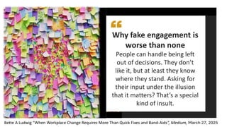 Why fake engagement is
worse than none
People can handle being left
out of decisions. They don’t
like it, but at least they know
where they stand. Asking for
their input under the illusion
that it matters? That’s a special
kind of insult.
Bette A Ludwig “When Workplace Change Requires More Than Quick Fixes and Band-Aids”, Medium, March 27, 2025
Graphic by
Springboard
 