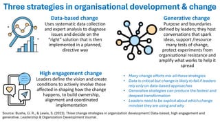 Three strategies in organisational development & change
Data-based change
Uses systematic data collection
and expert analysis to diagnose
issues and decide on the
“right” solution that is then
implemented in a planned,
directive way
High engagement change
Leaders define the vision and create
conditions to actively involve those
affected in shaping how the change
happens, to build ownership,
alignment and coordinated
implementation
Generative change
Purpose and boundaries
defined by leaders; they host
conversations that spark
ideas, support /resource
many tests of change,
protect experiments from
organisational resistance and
amplify what works to help it
spread
Source: Bushe, G. R., & Lewis, S. (2023). Three change strategies in organization development: Data-based, high engagement and
generative. Leadership & Organization Development Journal.
• Many change efforts mix all these strategies
• Data is critical but change is likely to fail if leaders
rely only on data-based approaches
• Generative strategies can produce the fastest and
deepest transformation
• Leaders need to be explicit about which change
mindset they are using and why
 