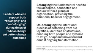 Leaders who can
support both
“belonging”and
“unbelonging”
during times of
radical change
get better change
outcomes
Belonging: the fundamental need to
feel accepted, connected and
secure within a group or
organisation, providing the
emotional base for engagement.
Un-belonging: the intentional
process of detaching from old
loyalties, identities or structures,
enabling both people and systems
to let go, adapt and move forward
amidst ongoing transformation.
Rowland, D., Brauckmann, N., Thorley N. (2022) How to get your team on board with a major change, Harvard
Business Review.
Rowland, D., Pivcevic, P., (2022) Leading change post pandemic: belonging, London School of Economics blog
 