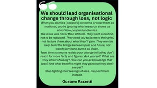 ‘‘
We should lead organisational
change through loss, not logic
When you dismiss [people’s] concerns or treat them as
irrational, you’re ignoring what research shows us
about how people handle loss.
The issue was never their attitude. They want evolution,
not to be replaced. They need you to listen to their grief,
not lecture them about what they’ll gain. They want to
help build the bridge between past and future, not
watch someone burn it all down.
Next time someone resists your change initiative, don’t
reach for more facts and figures. Ask yourself: What are
they afraid of losing? How can you acknowledge that
loss? And what benefits might they gain that they don’t
see yet?
Stop fighting their feelings of loss. Respect them
instead.
Gustavo Razzetti
 