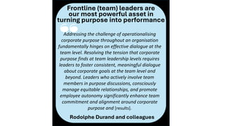 ‘‘
Frontline (team) leaders are
our most powerful asset in
turning purpose into performance
Addressing the challenge of operationalising
corporate purpose throughout an organisation
fundamentally hinges on effective dialogue at the
team level. Resolving the tension that corporate
purpose finds at team leadership levels requires
leaders to foster consistent, meaningful dialogue
about corporate goals at the team level and
beyond. Leaders who actively involve team
members in purpose discussions, consciously
manage equitable relationships, and promote
employee autonomy significantly enhance team
commitment and alignment around corporate
purpose and [results].
Rodolphe Durand and colleagues
 