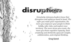 Genuinely visionary leaders know that
disruption and safety go hand in hand. The
safer you make your organisation, the
more you empower your people to think
boldly, take risks, and explore new
territory. The more stress you create, the
more you drain cognitive capacity, limit
creativity and shrink the space for insight,
collaboration, and original thinking.
Greg Satell
 