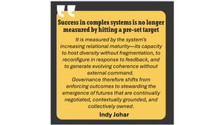 It is measured by the system’s
increasing relational maturity—its capacity
to host diversity without fragmentation, to
reconfigure in response to feedback, and
to generate evolving coherence without
external command.
Governance therefore shifts from
enforcing outcomes to stewarding the
emergence of futures that are continually
negotiated, contextually grounded, and
collectively owned.
Success in complex systemsis no longer
measuredby hittinga pre-set target
Indy Johar
 