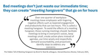 Bad meetings don’t just waste our immediate time;
they can create“meeting hangovers”that go on for hours
Over one quarter of workplace
meetings leave employees with lingering
negative effects such as lowered engagement
and productivity that can last hours. This is called a
meeting hangover. To avoid the effects of a meeting
hangover, those running meetings should: facilitate
meetings to bring in everyone’s voices, keep
meetings small, create action plans instead of
agendas, use time wisely and respectfully,
demand accountability, and proactively
identify steps to address any
concerns
The Hidden Toll of Meeting Hangovers by Brent N. Reed & colleagues, Harvard Business Review, February 2025,
 
