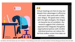 Virtual meetings are here to stay, but
despite their advantages in efficiency
and reach, they come with a hefty
cost: fatigue. The good news is that,
with the right strategies, this fatigue
can become less of a problem. Our
research suggests that a balanced
approach that integrates thoughtful
organizational policies with mindful
individual practices can reduce the
toll that endless screen time takes on
workers
Eoin Whelan, René Riedl, Markus Salo, Henri Pirkkalinen “Virtual Meetings and Your Brain: Four Ways to Refresh”, MIT Sloan Management Review, March 20, 2025
Graphic by
Springboard
 