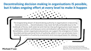 The longstanding dream of decentralising authority in organisations is becoming
more prominent….. Decentralization may never be fully achievable due to the
multitude of forces, both external and internal, that pull organisations back toward
rank-based relations and because some centralisation will always be necessary.
Nonetheless, certain organisational practices can support the emergence of more-
bounded and less-personal forms of authority, which in turn can promote more-
distributed patterns of authority enactments and more-equal bases for relating.
Decentralising decision making in organisations IS possible,
but it takes ongoing effort at every level to make it happen
Lee, M. Y. (2024). Enacting Decentralized
Authority: The Practices and Limits of Moving
Beyond Hierarchy. Administrative Science Quarterly,
Michael Y Lee
 
