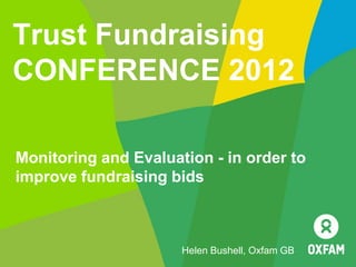 Trust Fundraising
CONFERENCE 2012

Monitoring and Evaluation - in order to
improve fundraising bids



                      Helen Bushell, Oxfam GB
 