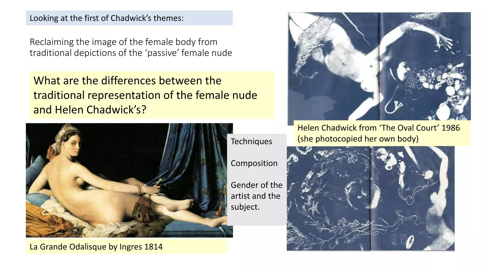 Reclaiming the image of the female body from
traditional depictions of the ‘passive’ female nude
La Grande Odalisque by Ingres 1814
What are the differences between the
traditional representation of the female nude
and Helen Chadwick’s?
Helen Chadwick from ‘The Oval Court’ 1986
(she photocopied her own body)Techniques
Composition
Gender of the
artist and the
subject.
Looking at the first of Chadwick’s themes:
 