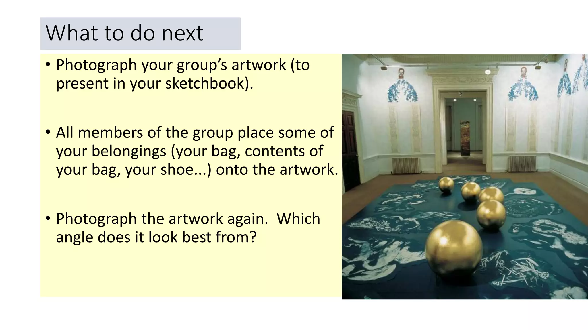What to do next
• Photograph your group’s artwork (to
present in your sketchbook).
• All members of the group place some of
your belongings (your bag, contents of
your bag, your shoe...) onto the artwork.
• Photograph the artwork again. Which
angle does it look best from?
 