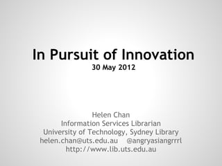 In Pursuit of Innovation
               30 May 2012




                 Helen Chan
       Information Services Librarian
  University of Technology, Sydney Library
 helen.chan@uts.edu.au @angryasiangrrrl
         http://www.lib.uts.edu.au
 