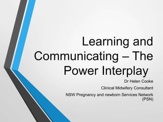Learning and
Communicating – The
Power Interplay
Dr Helen Cooke
Clinical Midwifery Consultant
NSW Pregnancy and newborn Services Network
(PSN)
 