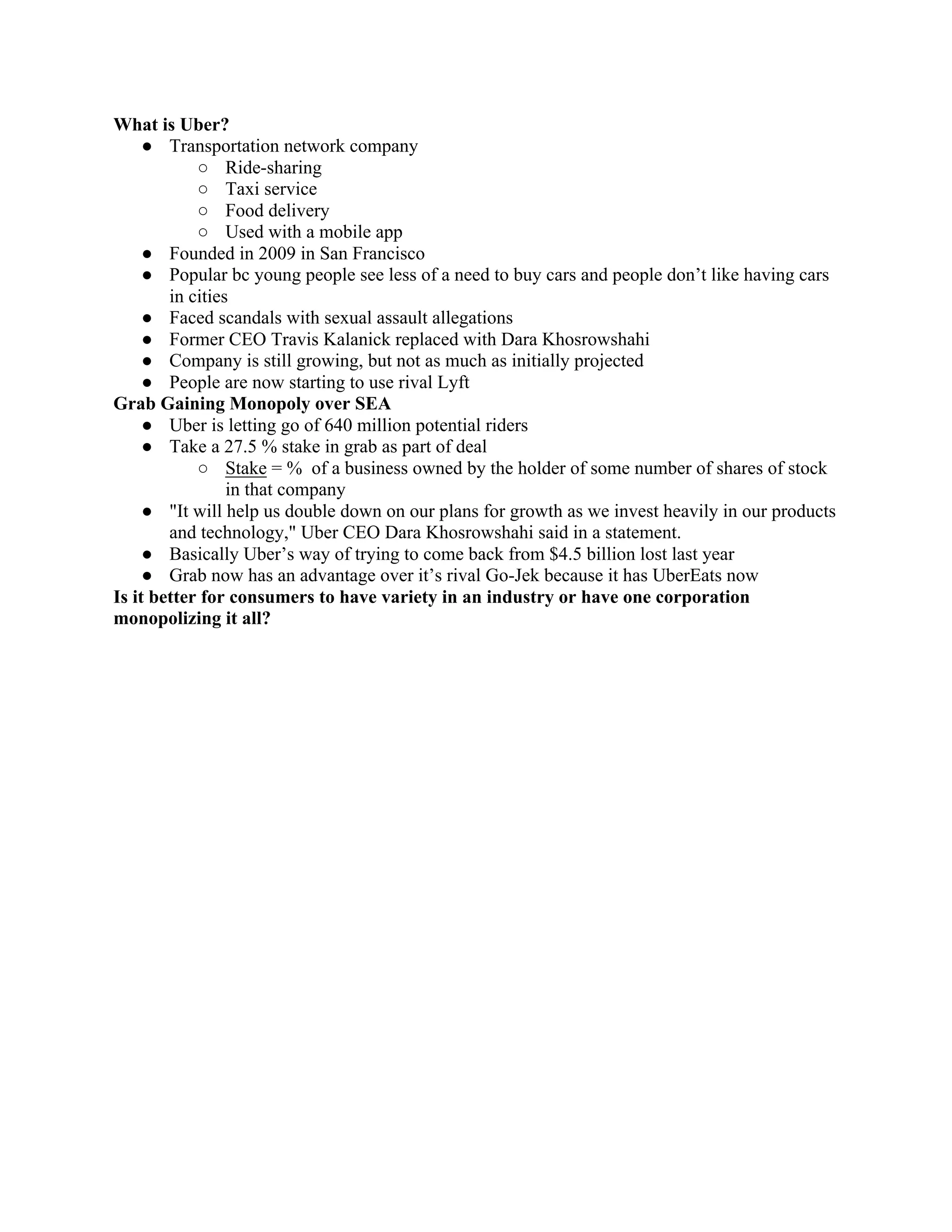 What is Uber?
● Transportation network company
○ Ride-sharing
○ Taxi service
○ Food delivery
○ Used with a mobile app
● Founded in 2009 in San Francisco
● Popular bc young people see less of a need to buy cars and people don’t like having cars
in cities
● Faced scandals with sexual assault allegations
● Former CEO Travis Kalanick replaced with Dara Khosrowshahi
● Company is still growing, but not as much as initially projected
● People are now starting to use rival Lyft
Grab Gaining Monopoly over SEA
● Uber is letting go of 640 million potential riders
● Take a 27.5 % stake in grab as part of deal
○ Stake = % of a business owned by the holder of some number of shares of stock
in that company
● "It will help us double down on our plans for growth as we invest heavily in our products
and technology," Uber CEO Dara Khosrowshahi said in a statement.
● Basically Uber’s way of trying to come back from $4.5 billion lost last year
● Grab now has an advantage over it’s rival Go-Jek because it has UberEats now
Is it better for consumers to have variety in an industry or have one corporation
monopolizing it all?