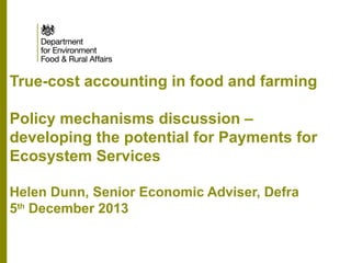 True-cost accounting in food and farming
Policy mechanisms discussion –
developing the potential for Payments for
Ecosystem Services
Helen Dunn, Senior Economic Adviser, Defra
5th December 2013

 