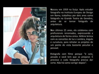 Nasceu em 1959 na Suíça. Após estudar
fotografia no Instituto Europeu de Design
em Roma, trabalhou por dois anos como
fotógrafa no Grande Teatro de Genebra,
antes de se tornar fotógrafa de
arquitetura.
Nos últimos 25 anos, ela colaborou com
profissionais renomados, expressando a
arquitetura de forma única. Hélène brinca
com os conceitos de luz e sombra, ângulo
e curvatura, para retratar os projetos de
um ponto de vista bastante peculiar e
pessoal.
Fotografa com filme porque "é caro,
pesado e você tem que se preparar. É
precioso e cada fotografia precisa dar
certo. Não há como corrigir depois".
 