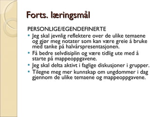 Forts. læringsmål PERSONLIGE/EGENDEFINERTE  Jeg skal jevnlig reflektere over de ulike temaene og gjør meg notater som kan være greie å bruke med tanke på halvårspresentasjonen.  Få bedre selvdisiplin og være tidlig ute med å starte på mappeoppgavene. Jeg skal delta aktivt i faglige diskusjoner i grupper. Tilegne meg mer kunnskap om ungdommer i dag gjennom de ulike temaene og mappeoppgavene. 