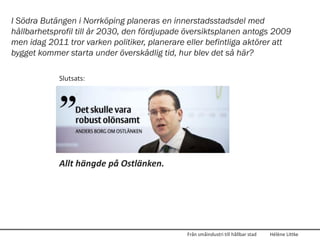 I Södra Butängen i Norrköping planeras en innerstadsstadsdel med
hållbarhetsprofil till år 2030, den fördjupade översiktsplanen antogs 2009
men idag 2011 tror varken politiker, planerare eller befintliga aktörer att
bygget kommer starta under överskådlig tid, hur blev det så här?

            Slutsats:




            Allt hängde på Ostlänken.




                                               Från småindustri till hållbar stad   Hélène Littke
 