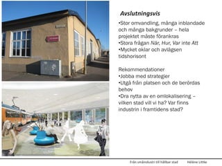 Avslutningsvis
•Stor omvandling, många inblandade
och många bakgrunder – hela
projektet måste förankras
•Stora frågan När, Hur, Var inte Att
•Mycket oklar och avlägsen
tidshorisont

Rekommendationer
•Jobba med strategier
•Utgå från platsen och de berördas
behov
•Dra nytta av en omlokalisering –
vilken stad vill vi ha? Var finns
industrin i framtidens stad?




    Från småindustri till hållbar stad   Hélène Littke
 