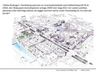 I Södra Butängen i Norrköping planeras en innerstadsstadsdel med hållbarhetsprofil till år
2030, den fördjupade översiktsplanen antogs 2009 men idag 2011 tror varken politiker,
planerare eller befintliga aktörer att bygget kommer starta under överskådlig tid, hur blev det
så här?




                                                         Från småindustri till hållbar stad   Hélène Littke
 