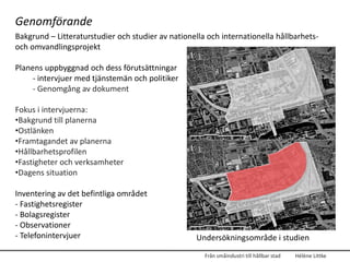 Genomförande
Bakgrund – Litteraturstudier och studier av nationella och internationella hållbarhets-
och omvandlingsprojekt

Planens uppbyggnad och dess förutsättningar
     - intervjuer med tjänstemän och politiker
     - Genomgång av dokument

Fokus i intervjuerna:
•Bakgrund till planerna
•Ostlänken
•Framtagandet av planerna
•Hållbarhetsprofilen
•Fastigheter och verksamheter
•Dagens situation

Inventering av det befintliga området
- Fastighetsregister
- Bolagsregister
- Observationer
- Telefonintervjuer                                Undersökningsområde i studien
                                                      Från småindustri till hållbar stad   Hélène Littke
 