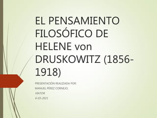 EL PENSAMIENTO
FILOSÓFICO DE
HELENE von
DRUSKOWITZ (1856-
1918)
PRESENTACIÓN REALIZADA POR:
MANUEL PÉREZ CORNEJO,
VIATOR.
6-03-2021
 