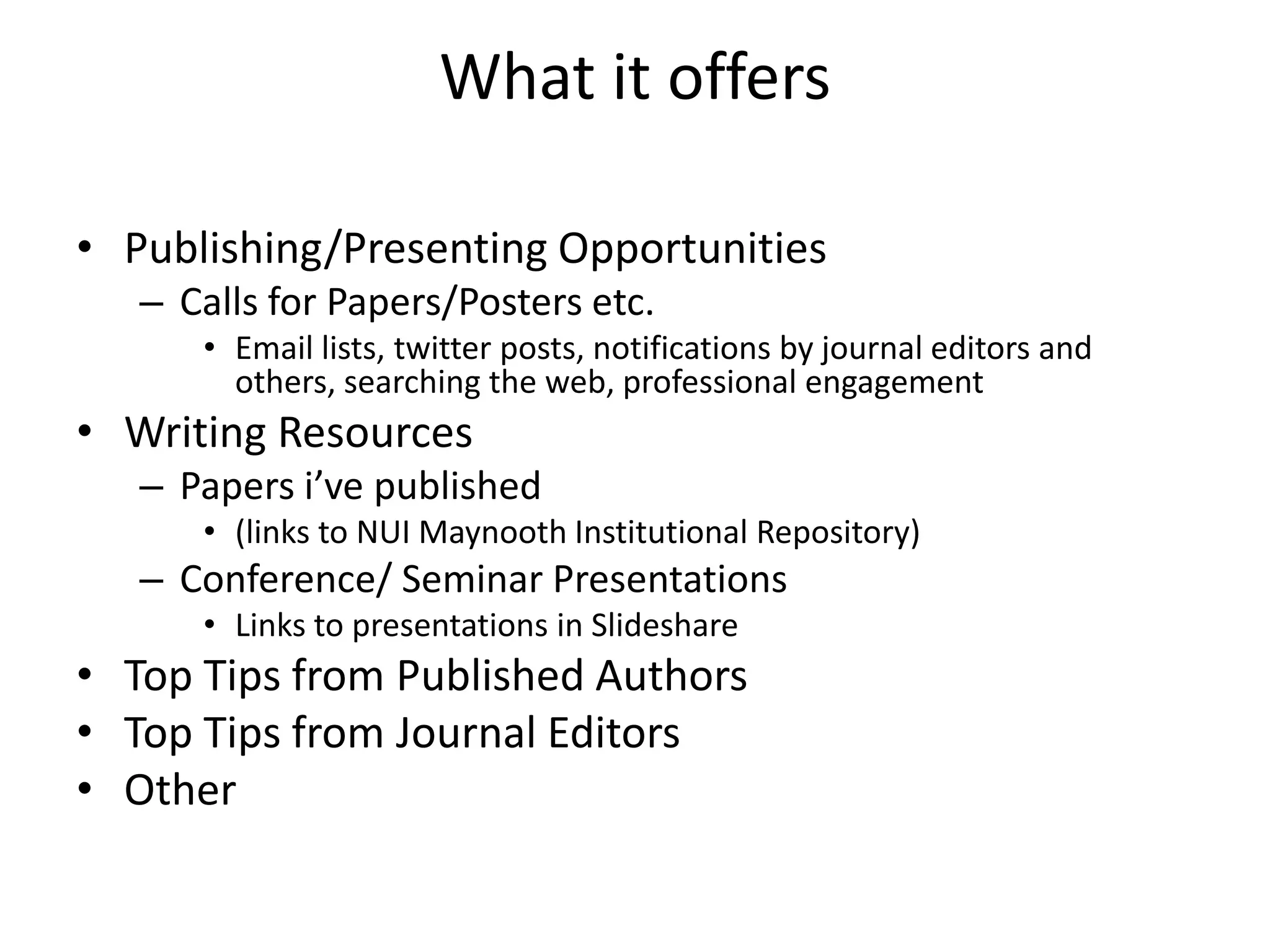What it offers
⢠Publishing/Presenting Opportunities
ā Calls for Papers/Posters etc.
⢠Email lists, twitter posts, notifications by journal editors and
others, searching the web, professional engagement
⢠Writing Resources
ā Papers iāve published
⢠(links to NUI Maynooth Institutional Repository)
ā Conference/ Seminar Presentations
⢠Links to presentations in Slideshare
⢠Top Tips from Published Authors
⢠Top Tips from Journal Editors
⢠Other