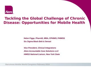 Barcelona Mobile World Congress February 2014
Tackling the Global Challenge of Chronic
Disease: Opportunities for Mobile Health
Helen Figge, PharmD, MBA, CPHIMS, FHIMSS
Six Sigma Black Belt & Sensei
Vice President, Clinical Integrations
Alere Accountable Care Solutions LLC
HIMSS National Liaison, New York State
 