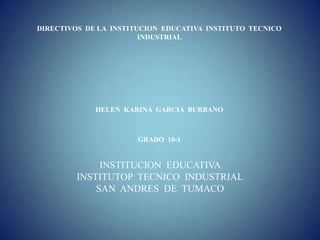 DIRECTIVOS DE LA INSTITUCION EDUCATIVA INSTITUTO TECNICO
                        INDUSTRIAL




             HELEN KARINA GARCIA BURBANO



                       GRADO 10-1


              INSTITUCION EDUCATIVA
         INSTITUTOP TECNICO INDUSTRIAL
             SAN ANDRES DE TUMACO
 