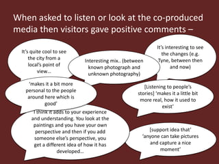 When asked to listen or look at the co-produced
media then visitors gave positive comments –
                                                              It’s interesting to see
  It’s quite cool to see                                         the changes (e.g.
      the city from a         Interesting mix.. (between       Tyne, between then
      local’s point of          known photograph and                 and now)
          view…                 unknown photography)
    ‘makes it a bit more
                                                        *Listening to people’s
   personal to the people
                                                     stories+ ‘makes it a little bit
    around here which is
                                                      more real, how it used to
           good’
                                                                 exist’
       I think it adds to your experience
      and understanding. You look at the
       paintings and you have your own
        perspective and then if you add                   *support idea that’
       someone else’s perspective, you                 ‘anyone can take pictures
       get a different idea of how it has                 and capture a nice
                   developed…                                 moment’
 