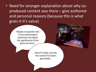 • Need for stronger explanation about why co-
  produced content was there – give authored
  and personal reasons (because this is what
  gives it it’s value)

     Maybe it would be nice
       if you used people’s
      comments to explain
     the significance of the
          place for them…


                       Doesn’t really say how
                       the content has been
                            generated…
 