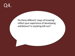 Q4.

      Do these different ‘ways of knowing’
      reflect your experience of developing
      exhibitions? Is anything left out?
 