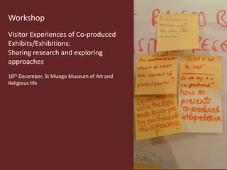 Workshop
Visitor Experiences of Co-produced
Exhibits/Exhibitions:
Sharing research and exploring
approaches
18th December, St Mungo Museum of Art and
Religious life
 