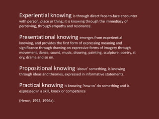 Experiential knowing is through direct face-to-face encounter
with person, place or thing; it is knowing through the immediacy of
perceiving, through empathy and resonance.

Presentational knowing emerges from experiential
knowing, and provides the first form of expressing meaning and
significance through drawing on expressive forms of imagery through
movement, dance, sound, music, drawing, painting, sculpture, poetry,
story, drama and so on.

Propositional knowing ‘about’ something, is knowing
through ideas and theories, expressed in informative statements.

Practical knowing is knowing ‘how to’ do something and is
expressed in a skill, knack or competence

(Heron, 1992, 1996a).
 