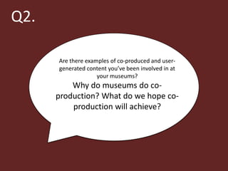 Q2.

      Are there examples of co-produced and user-
      generated content you’ve been involved in at
                    your museums?
          Why do museums do co-
      production? What do we hope co-
          production will achieve?
 