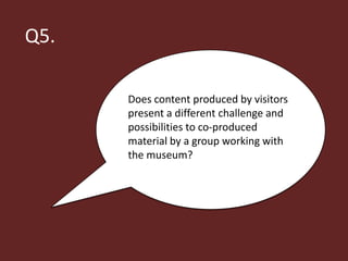 Q5.

      Does content produced by visitors
      present a different challenge and
      possibilities to co-produced
      material by a group working with
      the museum?
 