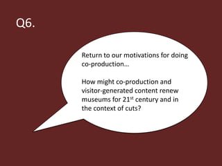 Q6.

      Return to our motivations for doing
      co-production…

      How might co-production and
      visitor-generated content renew
      museums for 21st century and in
      the context of cuts?
 