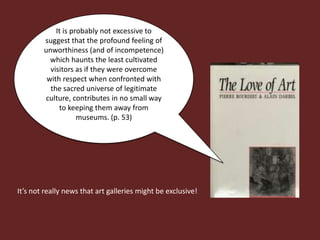 It is probably not excessive to
        suggest that the profound feeling of
        unworthiness (and of incompetence)
          which haunts the least cultivated
          visitors as if they were overcome
         with respect when confronted with
          the sacred universe of legitimate
        culture, contributes in no small way
             to keeping them away from
                    museums. (p. 53)




It’s not really news that art galleries might be exclusive!
 