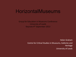 HorizontalMuseums
Group for Education in Museums Conference
University of Leeds
Keynote 4th September 2013
Helen Graham
Centre for Critical Studies in Museums, Galleries and
Heritage
University of Leeds
 