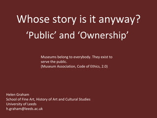 Whose story is it anyway? ‘ Public’ and ‘Ownership’  Museums belong to everybody. They exist to serve the public.  (Museum Association, Code of Ethics, 2.0) Helen Graham School of Fine Art, History of Art and Cultural Studies University of Leeds [email_address] 