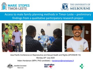 Access to male family planning methods in Timor-Leste – preliminary
findings from a qualitative participatory research project
Asia Pacific Conference on Reproductive and Sexual Health and Rights (APCRSHR 10)
Monday 20th July 2020
Helen Henderson (MPH, PhD candidate) – henderson@mariestopes.tl
 