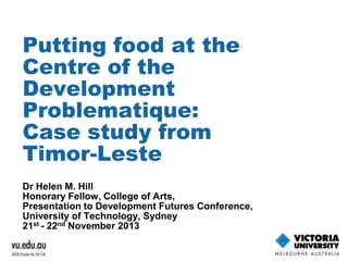 Putting food at the
Centre of the
Development
Problematique:
Case study from
Timor-Leste
Dr Helen M. Hill
Honorary Fellow, College of Arts,
Presentation to Development Futures Conference,
University of Technology, Sydney
21st - 22nd November 2013

 
