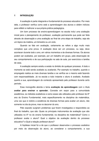 1 INTRODUÇÃO
A avaliação é parte integrante e fundamental do processo educativo. Por meio
dela, o professor verifica como está a aprendizagem dos alunos e obtém indícios
para refletir e melhorar a sua própria prática pedagógica.
Um bom processo de ensino-aprendizagem na escola inclui uma avaliação
inicial para o planejamento do professor, avaliação permanente que pode ser feita
através de observação e uma avaliação ao final de uma etapa de trabalho, seja ela
um tópico da matéria, um bimestre ou um ciclo.
Quando se fala em avaliação, certamente se refere a algo muito mais
complexo que uma prova. A avaliação deve ser um processo, ou seja, deve
acontecer durante todo o ano, em vários momentos e de diversas formas. Os alunos
podem ser avaliados, por exemplo, por um trabalho em grupo, pela observação de
seu comportamento e de sua participação na sala de aula, por exercícios e tarefas
de casa.
A avaliação sempre existiu e existe no âmbito de qualquer processo. A todo o
momento se está sendo avaliado ou avaliando. Por exemplo no trabalho, quando o
empregado realiza as mais diversas tarefas e se verifica se o mesmo está fazendo
com responsabilidade. Já na escola a todo instante o aluno é avaliado. Avaliado
quanto a sua, aprendizagem do conteúdo apresentado pelo professor durante certo
período.
Essa monografia aborda o tema avaliação da aprendizagem com o título
avaliar para ensinar e aprender. Consiste em expor para a comunidade
acadêmica, os métodos avaliativos e como esses são utilizados pelo professor do 6º
ano do Ensino Fundamental, mais especificamente na disciplina de matemática,
uma vez que é notório a existência de diversas formas para avaliar um aluno, não
somente no dia da prova, mas no decorrer do ano.
Pelo exposto surgiram problemas que foram investigados e respondidos ao
final do trabalho, que são: Quais os principais instrumentos de avaliação que são
utilizados no 6º no do ensino fundamental, na disciplina de matemática? Como o
professor avalia o aluno? Qual o objetivo da avaliação dentro do processo
educativo? e Qual a relação professor-aluno?
A hipótese inicial foi a de que o professor desenvolve o processo avaliativo
por meio da observação do aluno, ao considerar o comportamento, a sua
 