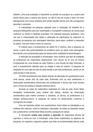 trabalho. Uma auto-avaliação é importante no sentido de averiguar se a praxis está
sendo eficaz para a maioria dos alunos, se não é hora de mudar e fazer um novo
planejamento com novos métodos para atingir àqueles alunos que não conseguiram
aprender o conteúdo.
A metodologia da pesquisa aplicada para a realização do trabalho foi a
pesquisa bibliográfica para dar sustentação a monografia e pesquisa de campo para
confirmar ou refutar a hipótese levantada. Foi realizada pesquisa qualitativa, uma
vez que a interpretação dos dados e atribuição de significados foi essencial no
processo de pesquisa com abordagem descritiva, para expor, analisar e interpretar
os dados, mas sem intervir sobre os mesmos.
O método para o levantamento de dados foi o indutivo, pois a pesquisa se
iniciou a partir das particularidades do problema para um plano mais abrangente,
formulando uma compreensão geral do estudo sobre avaliação da aprendizagem.
A definição da população e amostragem visou verificar que tipo de avaliação
os professores de matemática desenvolvem com alunos do 6º ano do Ensino
Fundamental em uma Escola da rede Pública e uma Escola da rede Particular, e
qual o procedimento utilizado para se chegar à nota do mesmo. A pesquisa foi
realizada em uma sala de aula de cada escola e com dois professores, sendo um de
cada escola e vinte alunos.
Foi feito levantamento dos dados através da aplicação de questionários para
vinte alunos, sendo dez de cada sala. Entrevista com os dois professores e
observação assistemática direcionada aos professores e alunos das duas escolas
com o intuito de analisar a relação professor-aluno.
Durante as aulas de matemática realizadas em sala de aula, foram feitas
anotações fundamentais para análise dos dados, através de observação
assistemática para melhor conhecer o ambiente, os alunos, os professores e a
relação professor-aluno. A pesquisa de campo foi desenvolvida conforme o
cronograma do projeto.
Com as respostas dadas nos questionários, foram feitas as tabulações e as
análises das mesmas, onde foi realizada a tabulação, de todas as respostas dadas
aos questionários e entrevistas feitas durante a pesquisa de campo.
A monografia avaliar para ensinar e aprender foi organizada através de
capítulos e iniciou-se com a introdução, onde foram explicitados os objetivos da
pesquisa, em seguida o segundo capítulo que trata da fundamentação teórica onde
 