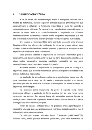 2 FUNDAMENTAÇÃO TEÓRICA
A fim de dar-se uma fundamentação teórica a monografia, inicia-se com a
história da matemática, na qual se podem conhecer quais os primeiros povos que
desenvolveram e utilizaram a ferramenta matemática e como foi surgindo a
necessidade dessa utilização. Da mesma forma a evolução da matemática que no
decorre de vários anos a e conseqüentemente o surgimento dos inúmeros
matemáticos como, por exemplo: Tales de Mileto, Pitágoras e Arquimedes, que hoje
são conhecidos mundialmente e deram preciosa contribuição para a humanidade.
Em seguida a Etnomatemática será abordada, enquanto uma proposta
filosófica-política que através da verificação de como os grupos utilizam seus
códigos, símbolos e forma cultural, conclui que cada grupo cultural tem uma maneira
específica de raciocinar e “fazer” matemática.
Essa proposta ressalta a importância da educação matemática para o
desenvolvimento do ser humano, uma vez que é a partir desse conhecimento que o
aluno poderá desenvolver inúmeras habilidade necessária ao seu pleno
desenvolvimento e sua inserção no mundo do trabalho.
Aborda-se também a importância do planejamento para se conseguir o
objetivo da escola que é ensinar matemática, perpassando pela necessidade de se
ensinar matemática nas escolas.
Na avaliação da aprendizagem relata-se a grandiosidade dessa que não
pode resumir-se a uma prova, por não avaliar o aluno por completo e por ser um
processo que tem por finalidade conhecer o desempenho do aluno e chegar ao
objetivo da aprendizagem.
Na avaliação como instrumento de poder é exposto como muitos
professores utilizam a avaliação de forma punitiva por ser uma forma ainda
recorrente nas escolas. Da mesma forma são retratadas algumas formas de
avaliação como: mediadora, diagnóstica e classificatória, a fim de demarcar o tipo de
avaliação foco desse estudo e pesquisa.
Tratar da relação professor-aluno no processo ensino-aprendizagem é
necessário uma vez que esse processo não é restrito ao aspecto cognitivo, mas é
influenciado pelos aspectos afetivos.
Os principais autores utilizados foram: D’Ambrosio (1998/2000/2002),
Libâneo (1994), Demo (2002) e Hoffmann (2002/2004), pelo valor matemático de
 