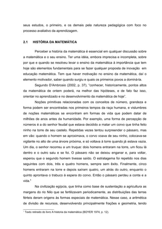 seus estudos, o primeiro, e os demais pela natureza pedagógica com foco no
processo avaliativo da aprendizagem.
2.1 HISTÓRIA DA MATEMÁTICA
Perceber a história da matemática é essencial em qualquer discussão sobre
a matemática e o seu ensino. Ter uma idéia, embora imprecisa e incompleta, sobre
por que e quando se resolveu levar o ensino da matemática à importância que tem
hoje são elementos fundamentais para se fazer qualquer proposta de inovação em
educação matemática. Tem que haver motivação no ensino da matemática, daí o
elemento motivador, saber quando surgiu e quais os primeiros povos a dominá-la.
Segundo D’Ambrosio (2002, p. 37), “conhecer, historicamente, pontos altos
da matemática de ontem poderá, na melhor das hipóteses, e de fato faz isso,
orientar no aprendizado e no desenvolvimento da matemática de hoje”.
Noções primitivas relacionadas com os conceitos de número, grandeza e
forma podem ser encontradas nos primeiros tempos da raça humana, e vislumbres
de noções matemáticas se encontram em formas de vida que podem datar de
milhões de anos antes da humanidade. Por exemplo, uma forma de percepção de
números é a do senhor feudal que estava decidido a matar um corvo que tinha feito
ninho na torre de seu castelo. Repetidas vezes tentou surpreender o pássaro, mas
em vão: quando o homem se aproximava, o corvo voava de seu ninho, colocava-se
vigilante no alto de uma árvore próxima, e só voltava à torre quando já estava vazia.
Um dia, o senhor recorreu a um truque: dois homens entraram na torre, um ficou lá
dentro e o outro saiu e se foi. O pássaro não se deixou enganar e, para voltar,
esperou que o segundo homem tivesse saído. O estratagema foi repetido nos dias
seguintes com dois, três e quatro homens, sempre sem êxito. Finalmente, cinco
homens entraram na torre e depois saíram quatro, um atrás do outro, enquanto o
quinto aprontava o trabuco à espera do corvo. Então o pássaro perdeu a conta e a
vida.1
Na civilização egípcia, que tinha como base de sustentação a agricultura as
margens do rio Nilo que se fertilizavam periodicamente, as distribuições das terras
férteis deram origens às formas especiais de matemática. Nesse caso, a aritmética
de divisão de recursos, desenvolvendo principalmente frações e geometria, tendo
1
Texto retirado do livro A historia da matemática (BOYER 1974, p. 12).
 