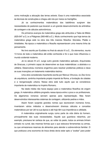 como motivação a alocação das terras aráveis. Essa é uma matemática associada
às técnicas de construções e chegou até nós por meios os hieróglifos.
Já os conhecimentos matemáticos dos babilônios surgiram das
necessidades de pastoreio que levaram a um grande desenvolvimento de aritmética
de contagem e de cálculos astronômicos.
Os primeiros avanços da matemática grega são atribuídos a Tales de Mileto
(625-547 a.C.) e a Pitágoras (560-480 a.C.). Muito conhecimento que hoje temos da
matemática grega está na obra dos três maiores filósofos: Sócrates, Platão e
Aristóteles. Na época a matemática e filosofia representavam uma mesma linha de
pensamento.
No livro escrito por Euclides no final do século IV a.C., Os elementos, reunia
13 livros de toda a matemática até então conhecida e foi o que mais influenciou o
mundo ocidental moderno.
Já no século III a.C. surge outro grande matemático aplicado, Arquimedes
de Siracusa, o primeiro capaz de desenvolver as duas matemáticas: a abstrata e a
utilitária. Desenvolveu inúmeros engenhos para resolver problemas práticos e dava
as suas invenções um tratamento matemático teórico.
Uma obra considerada importante escrita por Marcus Vitruvius, os Dez livros
de arquitetura, continha importante projeto imperial de Roma, a fundação de cidades
e a reorganização urbana. Nessa obra está tudo aquilo que se considerava
importante de matemática no Império Romano.
Na idade média não havia espaço para a matemática filosófica de origem
grega. A matemática utilitária progrediu nessa época entre o povo e os profissionais.
Os algarismos romanos serviam apenas para representação. Mas foram
desenvolvidos interessantes sistemas de contagem, utilizando pedras e mãos.
Assim foram surgindo grandes nomes que escreveram inúmeros livros,
inventaram vários métodos e desenvolveram diversos cálculos e conceitos
matemáticos por ser útil na sua época e até hoje têm sua importância e utilidade.
A matemática originalmente surgiu como parte da vida diária do homem,
principalmente das suas necessidades. Aquele que guardava rebanhos, por
exemplo, precisava ter certeza de que, ao voltar do pasto, todos os animais tinham
entrado no curral, das mesmas formas que o que estocava ferramentas ou armas,
ou que armazenava reservas de alimentos para atender a sobrevivência familiar. O
que praticava uma economia de troca direta devia estar apto a “avaliar” para poder
 