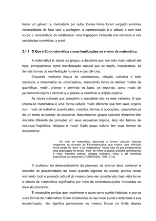 trocar um gênero ou mercadoria por outro. Dessa forma foram surgindo enormes
necessidades de lidar com a contagem, a representação e o cálculo e com isso
surge a necessidade de estabelecer uma linguagem traduzida nos números e nas
seqüências numéricas, a priori.
2.1.1 O Que é Etnomatemática e suas implicações no ensino da matemática.
A matemática é, desde os gregos, a disciplina que tem sido mais estável até
hoje, principalmente como manifestação cultural que se impôs, incontestada, às
demais formas de manifestação humana e das ciências.
Enquanto nenhuma língua se universalizou, religião, culinária e nem
medicina, a matemática se universalizou, deslocando todos os demais modos de
quantificar, medir, ordenar e servindo de base, se impondo, como modo de
pensamento lógico e racional que passou a identificar a própria espécie.
As raízes culturais que compõem a sociedade são as mais variadas. O que
chama-se matemática é uma forma cultural muito diferente que tem suas origens
num modo de trabalhar quantidades, medidas, formas e operações, características
de um modo de pensar, de raciocinar. Naturalmente, grupos culturais diferentes têm
maneira diferente de proceder em seus esquemas lógicos. Isso são fatores de
natureza lingüística, religiosa e moral. Cada grupo cultural tem suas formas de
matematizar.
Ao falar de matemática associada a formas culturais distintas
chegamos ao conceito de Etnomatemática, que implica uma definição
muito ampla do “etno” e da “matemática”. Muito mais do que simplesmente
uma associação de etnias, “etno” se refere a grupos culturais identificáveis
e inclui memória cultural, códigos símbolos, mitos e até maneiras
específicas de raciocinar (D’AMBROSIO, 1998, p.18).
O professor no desenvolvimento do processo de ensinar deve conhecer e
respeitar as peculiaridades do aluno quando ingressa na escola, porque nesse
momento, todo o passado cultural do mesmo deve ser considerado, haja vista tornar
o ensino da matemática significativo por meio de contextualizações vinculadas ao
meio do educando.
É necessário pontuar que reconhecer o aluno como sujeito histórico, e que as
suas formas de matematizar foram construídas no seu meio social e anteriores a sua
escolarização, não significa permanecer ou mesmo flutuar no limite desses
 