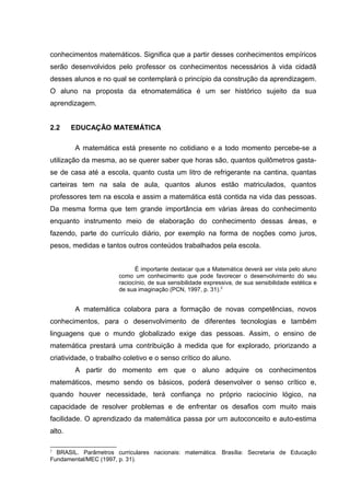 conhecimentos matemáticos. Significa que a partir desses conhecimentos empíricos
serão desenvolvidos pelo professor os conhecimentos necessários à vida cidadã
desses alunos e no qual se contemplará o princípio da construção da aprendizagem.
O aluno na proposta da etnomatemática é um ser histórico sujeito da sua
aprendizagem.
2.2 EDUCAÇÃO MATEMÁTICA
A matemática está presente no cotidiano e a todo momento percebe-se a
utilização da mesma, ao se querer saber que horas são, quantos quilômetros gasta-
se de casa até a escola, quanto custa um litro de refrigerante na cantina, quantas
carteiras tem na sala de aula, quantos alunos estão matriculados, quantos
professores tem na escola e assim a matemática está contida na vida das pessoas.
Da mesma forma que tem grande importância em várias áreas do conhecimento
enquanto instrumento meio de elaboração do conhecimento dessas áreas, e
fazendo, parte do currículo diário, por exemplo na forma de noções como juros,
pesos, medidas e tantos outros conteúdos trabalhados pela escola.
É importante destacar que a Matemática deverá ser vista pelo aluno
como um conhecimento que pode favorecer o desenvolvimento do seu
raciocínio, de sua sensibilidade expressiva, de sua sensibilidade estética e
de sua imaginação (PCN, 1997, p. 31).2
A matemática colabora para a formação de novas competências, novos
conhecimentos, para o desenvolvimento de diferentes tecnologias e também
linguagens que o mundo globalizado exige das pessoas. Assim, o ensino de
matemática prestará uma contribuição à medida que for explorado, priorizando a
criatividade, o trabalho coletivo e o senso crítico do aluno.
A partir do momento em que o aluno adquire os conhecimentos
matemáticos, mesmo sendo os básicos, poderá desenvolver o senso crítico e,
quando houver necessidade, terá confiança no próprio raciocínio lógico, na
capacidade de resolver problemas e de enfrentar os desafios com muito mais
facilidade. O aprendizado da matemática passa por um autoconceito e auto-estima
alto.
2
BRASIL. Parâmetros curriculares nacionais: matemática. Brasília: Secretaria de Educação
Fundamental/MEC (1997, p. 31).
 