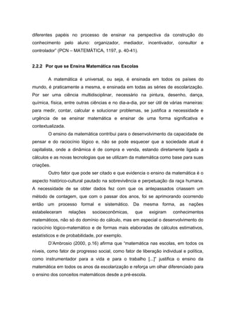 diferentes papéis no processo de ensinar na perspectiva da construção do
conhecimento pelo aluno: organizador, mediador, incentivador, consultor e
controlador” (PCN – MATEMÁTICA, 1197, p. 40-41).
2.2.2 Por que se Ensina Matemática nas Escolas
A matemática é universal, ou seja, é ensinada em todos os países do
mundo, é praticamente a mesma, e ensinada em todas as séries de escolarização.
Por ser uma ciência multidisciplinar, necessário na pintura, desenho, dança,
química, física, entre outras ciências e no dia-a-dia, por ser útil de várias maneiras:
para medir, contar, calcular e solucionar problemas, se justifica a necessidade e
urgência de se ensinar matemática e ensinar de uma forma significativa e
contextualizada.
O ensino da matemática contribui para o desenvolvimento da capacidade de
pensar e do raciocínio lógico e, não se pode esquecer que a sociedade atual é
capitalista, onde a dinâmica é de compra e venda, estando diretamente ligada a
cálculos e as novas tecnologias que se utilizam da matemática como base para suas
criações.
Outro fator que pode ser citado e que evidencia o ensino da matemática é o
aspecto histórico-cultural pautado na sobrevivência e perpetuação da raça humana.
A necessidade de se obter dados fez com que os antepassados criassem um
método de contagem, que com o passar dos anos, foi se aprimorando ocorrendo
então um processo formal e sistemático. Da mesma forma, as nações
estabeleceram relações socioeconômicas, que exigiram conhecimentos
matemáticos, não só do domínio do cálculo, mas em especial o desenvolvimento do
raciocínio lógico-matemático e de formas mais elaboradas de cálculos estimativos,
estatísticos e de probabilidade, por exemplo.
D’Ambrosio (2000, p.16) afirma que “matemática nas escolas, em todos os
níveis, como fator de progresso social, como fator de liberação individual e política,
como instrumentador para a vida e para o trabalho [...]” justifica o ensino da
matemática em todos os anos da escolarização e reforça um olhar diferenciado para
o ensino dos conceitos matemáticos desde a pré-escola.
 
