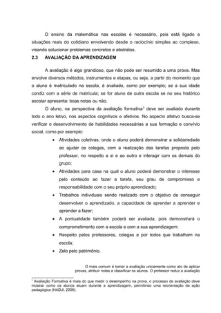 O ensino da matemática nas escolas é necessário, pois está ligado a
situações reais do cotidiano envolvendo desde o raciocínio simples ao complexo,
visando solucionar problemas concretos e abstratos.
2.3 AVALIAÇÃO DA APRENDIZAGEM
A avaliação é algo grandioso, que não pode ser resumido a uma prova. Mas
envolve diversos métodos, instrumentos e etapas, ou seja, a partir do momento que
o aluno é matriculado na escola, é avaliado, como por exemplo; se a sua idade
condiz com a série de matrícula; se for aluno de outra escola se no seu histórico
escolar apresenta: boas notas ou não.
O aluno, na perspectiva da avaliação formativa3
deve ser avaliado durante
todo o ano letivo, nos aspectos cognitivos e afetivos. No aspecto afetivo busca-se
verificar o desenvolvimento de habilidades necessárias a sua formação e convívio
social, como por exemplo:
• Atividades coletivas, onde o aluno poderá demonstrar a solidariedade
ao ajudar os colegas, com a realização das tarefas proposta pelo
professor, no respeito a si e ao outro e interagir com os demais do
grupo;
• Atividades para casa na qual o aluno poderá demonstrar o interesse
pelo conteúdo ao fazer a tarefa, seu grau de compromisso e
responsabilidade com o seu próprio aprendizado;
• Trabalhos individuais sendo realizado com o objetivo de conseguir
desenvolver o aprendizado, a capacidade de aprender a aprender e
aprender a fazer;
• A pontualidade também poderá ser avaliada, pois demonstrará o
comprometimento com a escola e com a sua aprendizagem;
• Respeito pelos professores, colegas e por todos que trabalham na
escola;
• Zelo pelo patrimônio.
O mais comum é tomar a avaliação unicamente como ato de aplicar
provas, atribuir notas e classificar os alunos. O professor reduz a avaliação
3
Avaliação Formativa é mais do que medir o desempenho na prova, o processo de avaliação deve
mostrar como os alunos atuam durante a aprendizagem, permitindo uma reorientação da ação
pedagógica (HADJI, 2006).
 